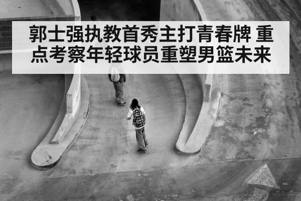 郭士强执教首秀主打青春牌 重点考察年轻球员重塑男篮未来