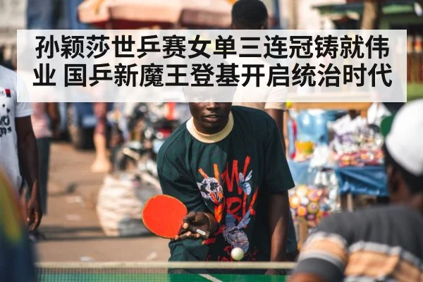 孙颖莎世乒赛女单三连冠铸就伟业 国乒新魔王登基开启统治时代