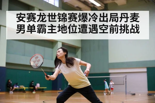 安赛龙世锦赛爆冷出局丹麦男单霸主地位遭遇空前挑战