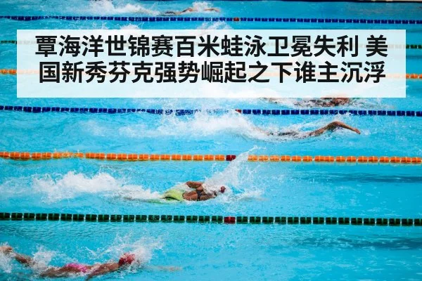 覃海洋世锦赛百米蛙泳卫冕失利 美国新秀芬克强势崛起之下谁主沉浮